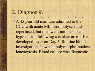 2. Diagnosis?A 45 year old man was admitted to the CCU with acute MI, thrombolysed and reperfused, but then went into persistent hypotension following a cardiac arrest. He developed fever on Day 5. Routine blood investigation showed a polymorpho-nuclear leucocytosis. Blood culture was diagnostic