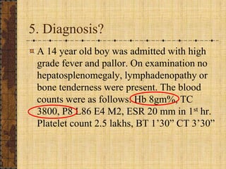 5. Diagnosis?<br />A 14 year old boy was admitted with high grade fever and pallor. On examination no hepatosplenomegaly, ...