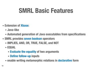 SMRL Basic Features
• Extension of Xbase:
• Java-like
• Automated generation of Java executables from specifications
• SMRL provides seven boolean operators
• IMPLIES, AND, OR, TRUE, FALSE, and NOT
• EQUAL
• Evaluate the equality of two arguments
• Define follow-up inputs
• enable writing metamorphic relations in declarative form
10
 