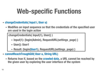 Web-specific Functions
• changeCredentials( Input i, User u)
• Modifies an input sequence so that the credentials of the specified user
are used in the login action
changeCredentials( Input(1), User() )
• Input(1): {login(Admin), RequestURL(settings_page) }
• User(): User1
• Result: {login(User1), RequestURL(settings_page) }
• cannotReachTroughGUI( User u, String URL)
• Returns true if, based on the crawled data, a URL cannot be reached by
the given user by exploring the user interface of the system
13
 