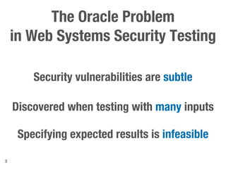 The Oracle Problem
in Web Systems Security Testing
2
Security vulnerabilities are subtle
Discovered when testing with many inputs
Specifying expected results is infeasible
 
