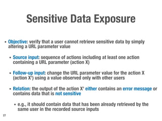 Sensitive Data Exposure
• Objective: verify that a user cannot retrieve sensitive data by simply
altering a URL parameter value
• Source input: sequence of actions including at least one action
containing a URL parameter (action X)
• Follow-up input: change the URL parameter value for the action X
(action X’) using a value observed only with other users
• Relation: the output of the action X’ either contains an error message or
contains data that is not sensitive
• e.g., it should contain data that has been already retrieved by the
same user in the recorded source inputs
27
 