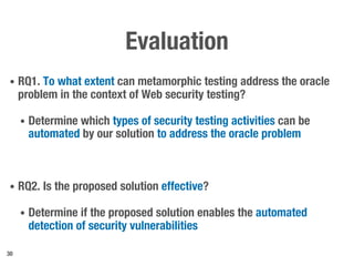 Evaluation
• RQ1. To what extent can metamorphic testing address the oracle
problem in the context of Web security testing?
• Determine which types of security testing activities can be
automated by our solution to address the oracle problem
• RQ2. Is the proposed solution effective?
• Determine if the proposed solution enables the automated
detection of security vulnerabilities
30
 