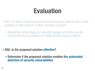 Evaluation
• RQ1. To what extent can metamorphic testing address the oracle
problem in the context of Web security testing?
• Determine which types of security testing activities can be
automated by our solution to address the oracle problem
• RQ2. Is the proposed solution effective?
• Determine if the proposed solution enables the automated
detection of security vulnerabilities
31
 