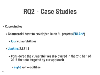 RQ2 - Case Studies
• Case studies
• Commercial system developed in an EU project (EDLAH2)
• four vulnerabilities
• Jenkins 2.121.1
• Considered the vulnerabilities discovered in the 2nd half of
2018 that are targeted by our approach
• eight vulnerabilities
32
 