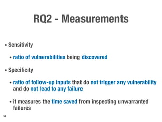 RQ2 - Measurements
• Sensitivity
• ratio of vulnerabilities being discovered
• Specificity
• ratio of follow-up inputs that do not trigger any vulnerability
and do not lead to any failure
• it measures the time saved from inspecting unwarranted
failures
34
 