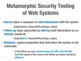 Metamorphic Security Testing
of Web Systems
• Source input: a sequence of valid interactions with the system
• Follow-up input: generated by altering valid interactions as an
attacker would do
• Relations: capture properties that hold when the system is not
vulnerable
7
{login(Admin), RequestURL(settings_page)}
{login(User1), RequestURL(settings_page)}
if the follow-up user cannot access the URL from his GUI
then the output of the source and follow-up inputs should be
different
 
