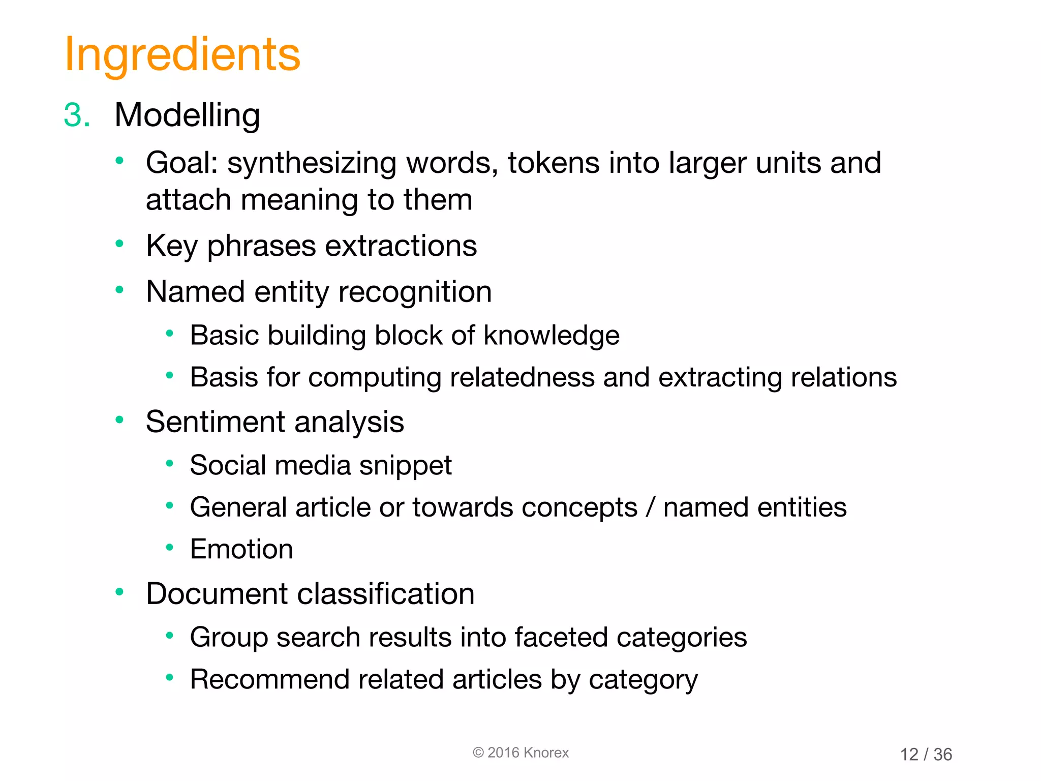 © 2016 Knorex 3. Modelling • Goal: synthesizing words, tokens into larger units and attach meaning to them • Key phrases extractions • Named entity recognition • Basic building block of knowledge • Basis for computing relatedness and extracting relations • Sentiment analysis • Social media snippet • General article or towards concepts / named entities • Emotion • Document classification • Group search results into faceted categories • Recommend related articles by category Ingredients 12 / 36 