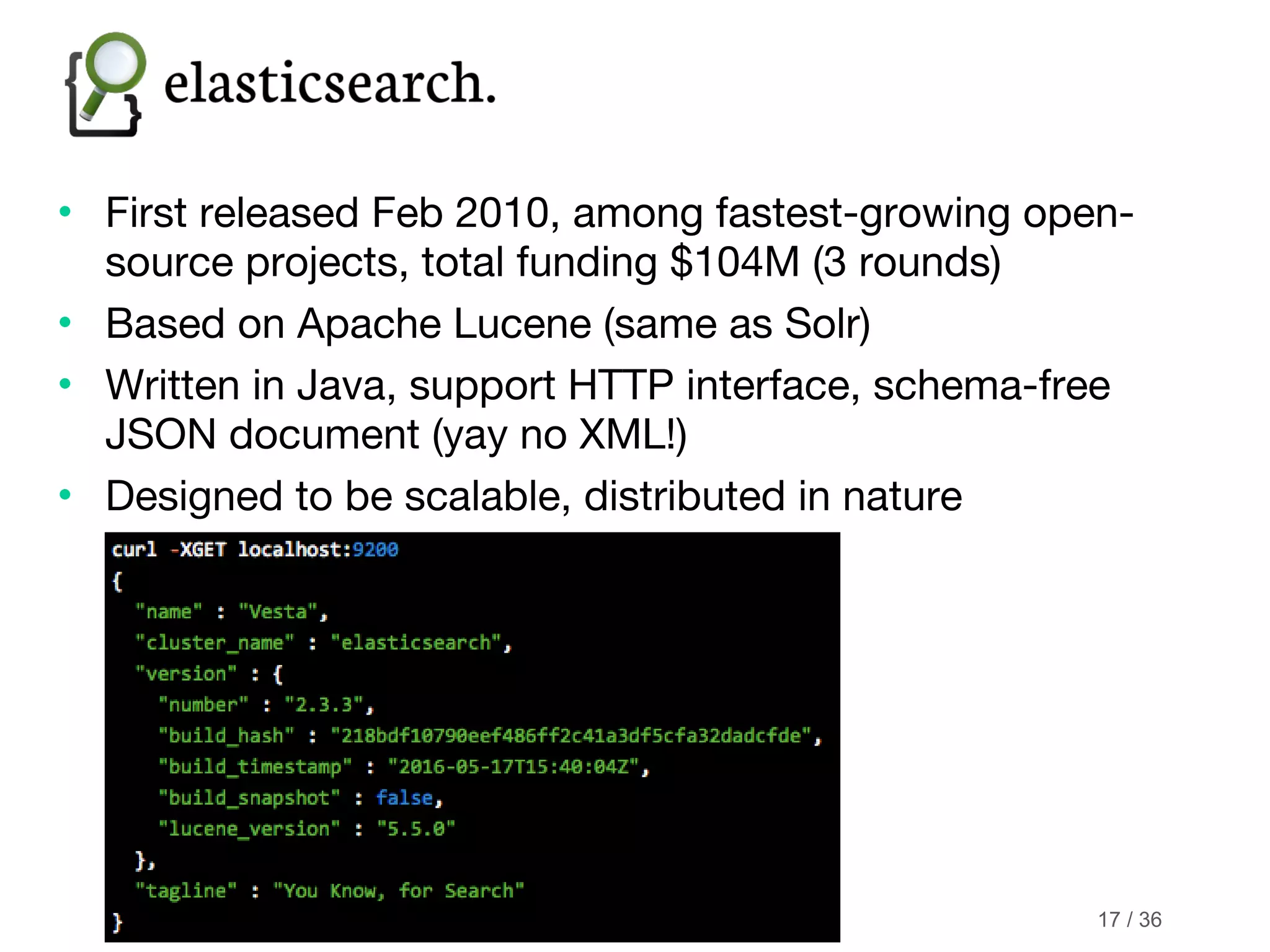 © 2016 Knorex • First released Feb 2010, among fastest-growing open- source projects, total funding $104M (3 rounds) • Based on Apache Lucene (same as Solr) • Written in Java, support HTTP interface, schema-free JSON document (yay no XML!) • Designed to be scalable, distributed in nature 17 / 36 