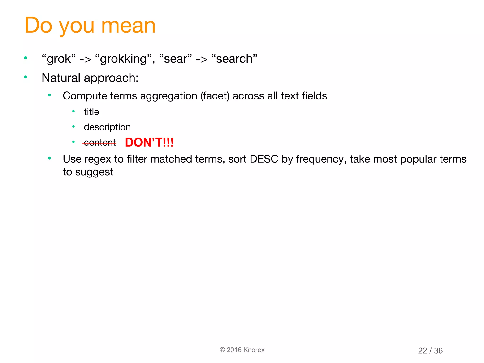 © 2016 Knorex Do you mean • “grok” -> “grokking”, “sear” -> “search” • Natural approach: • Compute terms aggregation (facet) across all text fields • title • description • content • Use regex to filter matched terms, sort DESC by frequency, take most popular terms to suggest DON’T!!! 22 / 36 