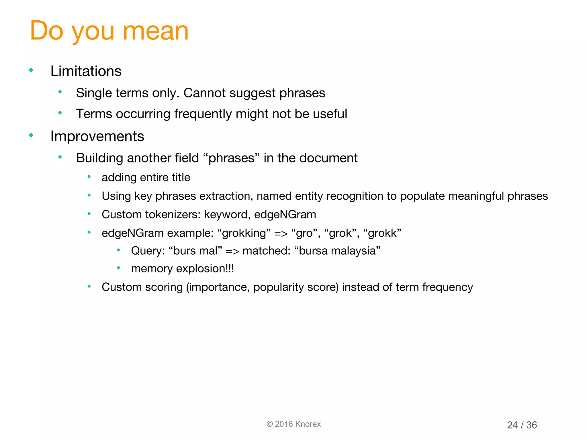 © 2016 Knorex Do you mean • Limitations • Single terms only. Cannot suggest phrases • Terms occurring frequently might not be useful • Improvements • Building another field “phrases” in the document • adding entire title • Using key phrases extraction, named entity recognition to populate meaningful phrases • Custom tokenizers: keyword, edgeNGram • edgeNGram example: “grokking” => “gro”, “grok”, “grokk” • Query: “burs mal” => matched: “bursa malaysia” • memory explosion!!! • Custom scoring (importance, popularity score) instead of term frequency 24 / 36 