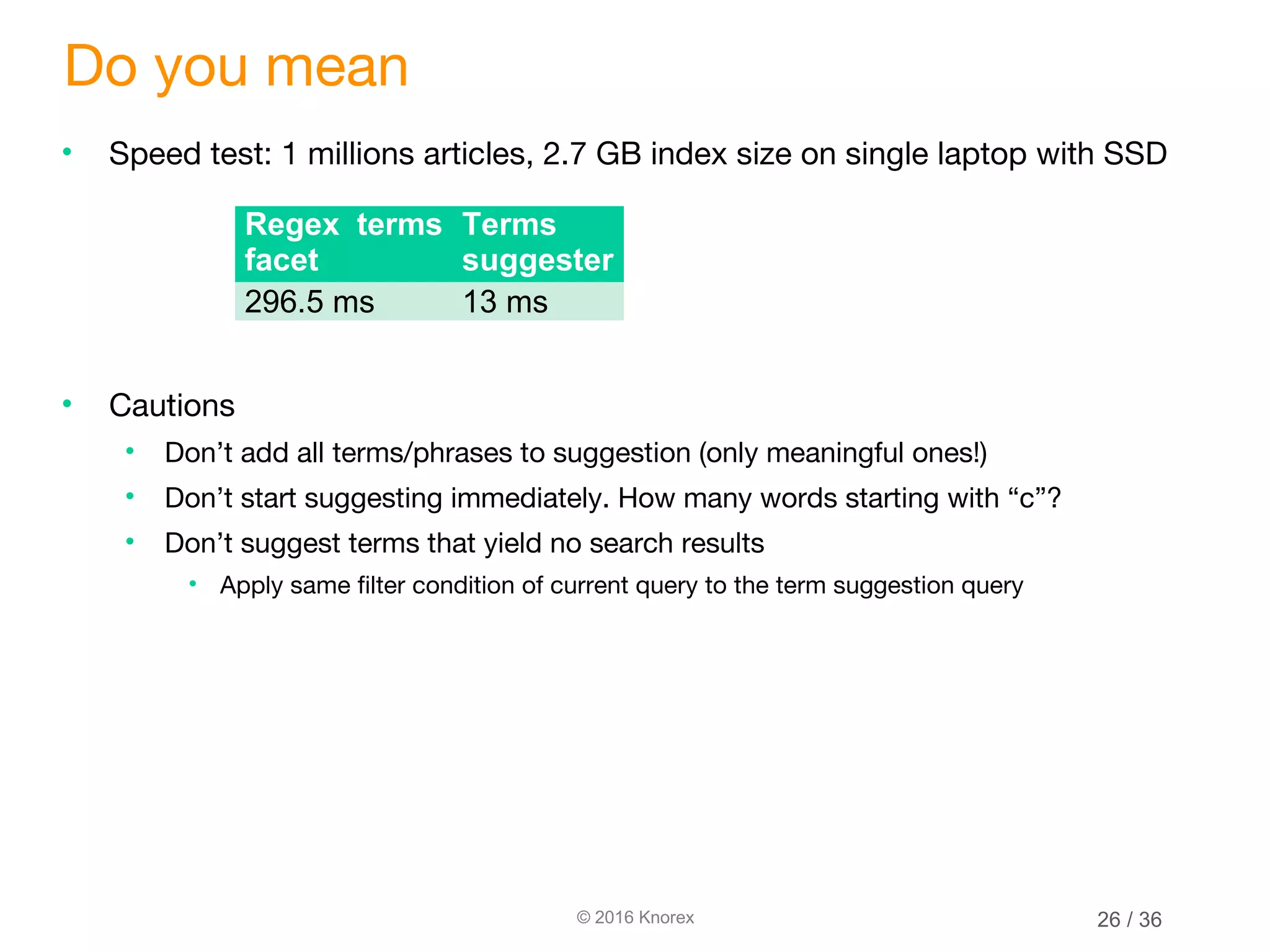 © 2016 Knorex Do you mean • Speed test: 1 millions articles, 2.7 GB index size on single laptop with SSD • Cautions • Don’t add all terms/phrases to suggestion (only meaningful ones!) • Don’t start suggesting immediately. How many words starting with “c”? • Don’t suggest terms that yield no search results • Apply same filter condition of current query to the term suggestion query Regex terms facet Terms suggester 296.5 ms 13 ms 26 / 36 