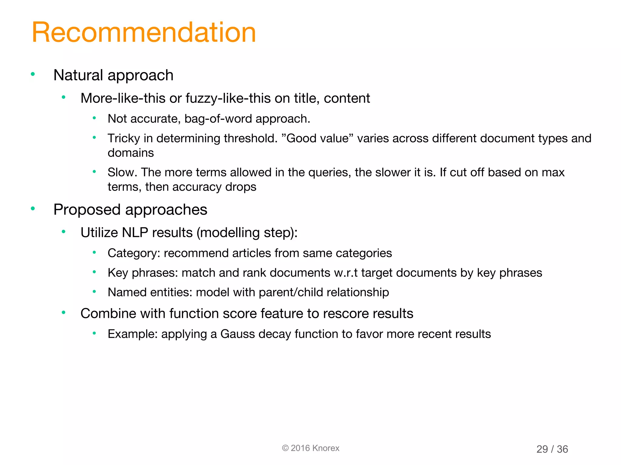 © 2016 Knorex Recommendation • Natural approach • More-like-this or fuzzy-like-this on title, content • Not accurate, bag-of-word approach. • Tricky in determining threshold. ”Good value” varies across different document types and domains • Slow. The more terms allowed in the queries, the slower it is. If cut off based on max terms, then accuracy drops • Proposed approaches • Utilize NLP results (modelling step): • Category: recommend articles from same categories • Key phrases: match and rank documents w.r.t target documents by key phrases • Named entities: model with parent/child relationship • Combine with function score feature to rescore results • Example: applying a Gauss decay function to favor more recent results 29 / 36 