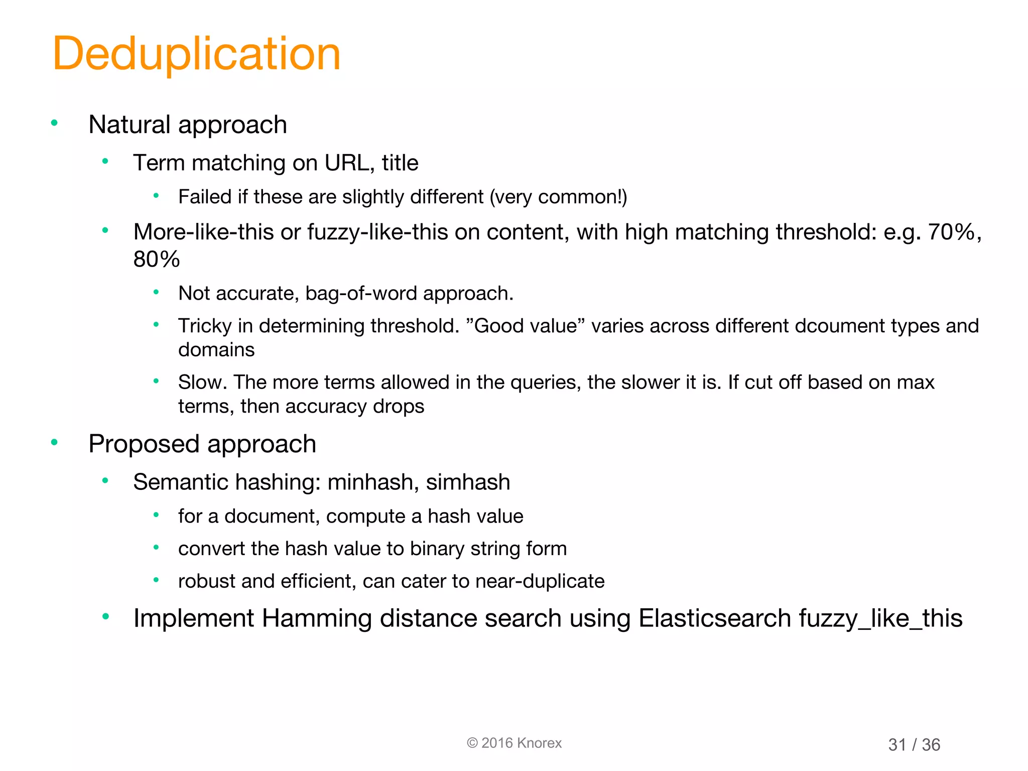 © 2016 Knorex Deduplication • Natural approach • Term matching on URL, title • Failed if these are slightly different (very common!) • More-like-this or fuzzy-like-this on content, with high matching threshold: e.g. 70%, 80% • Not accurate, bag-of-word approach. • Tricky in determining threshold. ”Good value” varies across different dcoument types and domains • Slow. The more terms allowed in the queries, the slower it is. If cut off based on max terms, then accuracy drops • Proposed approach • Semantic hashing: minhash, simhash • for a document, compute a hash value • convert the hash value to binary string form • robust and efficient, can cater to near-duplicate • Implement Hamming distance search using Elasticsearch fuzzy_like_this 31 / 36 