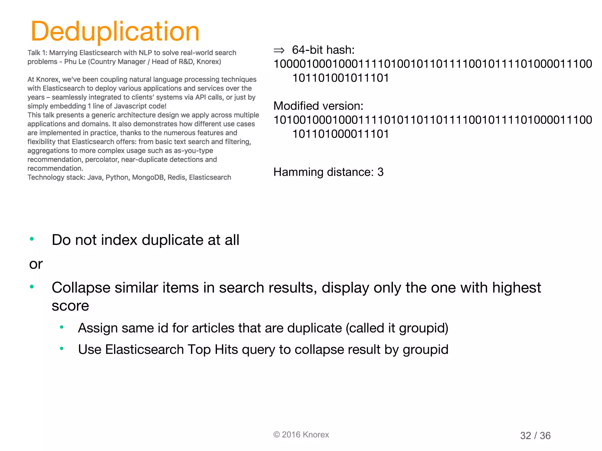 © 2016 Knorex Deduplication • Do not index duplicate at all or • Collapse similar items in search results, display only the one with highest score • Assign same id for articles that are duplicate (called it groupid) • Use Elasticsearch Top Hits query to collapse result by groupid ⇒ 64-bit hash: 1000010001000111101001011011110010111101000011100 101101001011101 Modified version: 1010010001000111101011011011110010111101000011100 101101000011101 Hamming distance: 3 32 / 36 