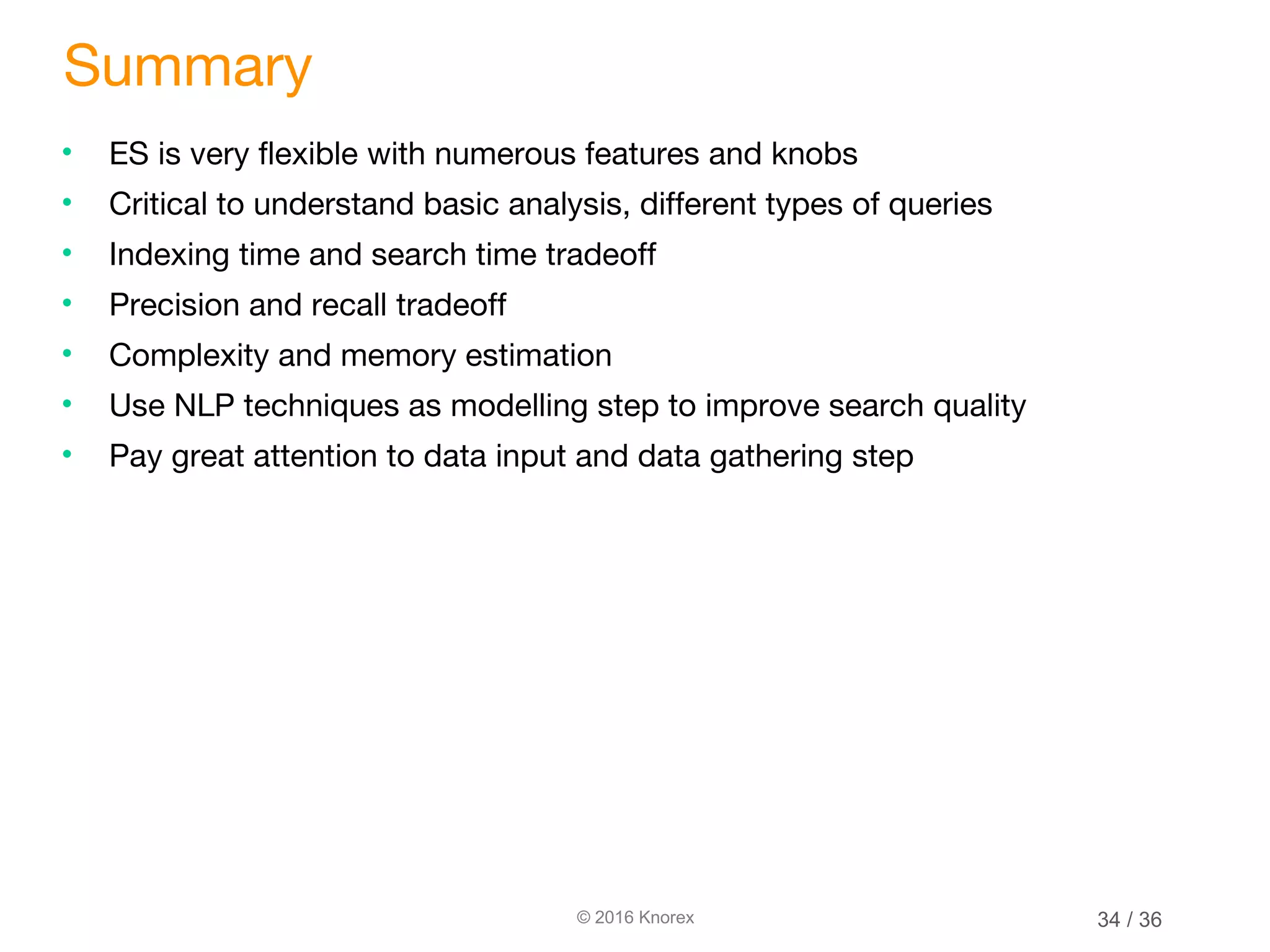 © 2016 Knorex Summary • ES is very flexible with numerous features and knobs • Critical to understand basic analysis, different types of queries • Indexing time and search time tradeoff • Precision and recall tradeoff • Complexity and memory estimation • Use NLP techniques as modelling step to improve search quality • Pay great attention to data input and data gathering step 34 / 36 