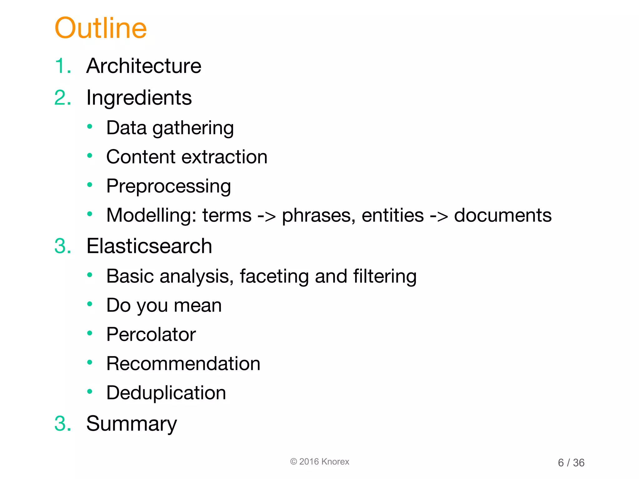 © 2016 Knorex 1. Architecture 2. Ingredients • Data gathering • Content extraction • Preprocessing • Modelling: terms -> phrases, entities -> documents 3. Elasticsearch • Basic analysis, faceting and filtering • Do you mean • Percolator • Recommendation • Deduplication 3. Summary Outline 6 / 36 