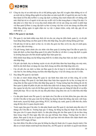 10
4.5   Công tác duy trì an ninh trật tự chỉ có thể phòng ngừa, hạn chế và ngăn chặn những rủi ro về
an ninh trật tự, không đồng nghĩa là sự bảo đảm an toàn tuyệt đối về người/tài sản của Cư dân.
Ban Quản lý/Chủ đầu tư/Đơn vị cung cấp dịch vụ không chịu trách nhiệm đối với những mất
mát, thiệt hại rủi ro về người và tài sản xảy ra đối với Cư dân trong phạm vi từng Căn nhà. Cư
dân phải có ý thức bảo vệ và tự chịu trách nhiệm đối với tài sản riêng của mình và phối hợp
với Ban quản lý/Đơn vị cung cấp dịch vụ bảo vệ trong việc bảo vệ tài sản chung của Khu nhà
thấp tầng, phòng ngừa và ngăn chặn các vụ việc vi phạm (trộm, cướp, mất cắp, gây rối an
ninh trật tự …).
Điều 5. Phí quản lý vận hành.
5.1 Phí quản lý vận hành nhằm mục đích chi trả cho các công tác điều hành, quản lý, và chi phí
hoạt động hàng tháng của Ban quản lý Khu nhà thấp tầng, bao gồm nhưng không giới hạn:
-   Chi phí duy trì trật tự, dịch vụ bảo vệ, vệ sinh, thu gom rác thải, xử lý rác, duy trì cảnh quan,
cây xanh, diệt côn trùng…
-   Chi phí lương, hành chính cho các nhân viên Ban quản lý (trường hợp Chủ đầu tư quản lý),
hoặc phí dịch vụ theo hợp đồng quản lý ký giữa Chủ đầu tư với đơn vị cung cấp dịch vụ quản
lý (trường hợp giao cho bên doanh nghiệp thực hiện quản lý);
-   Điều khiển hoạt động của hệ thống trang thiết bị và nhân công thực hiện các dịch vụ cho Khu
nhà thấp tầng;
-   Chi phí vận hành, duy tu thường xuyên và các chi phí khác đảm bảo hoạt động của máy móc,
thiết bị cần thiết được sử dụng cho mục đích chung của Khu nhà thấp tầng (nếu có);
-   Các chi phí cho các dịch vụ khác mà Ban quản lý cho là hợp lý và cần thiết nhằm phục vụ
việc bảo trì, bảo dưỡng chung của Khu nhà thấp tầng hay vì lợi ích chung của các Cư dân.
5.2   Huy động Phí quản lý vận hành:
-   Cư dân có trách nhiệm đóng Phí quản lý vận hành theo diện tích sở hữu riêng, kể cả khi
không sử dụng. Phí quản lý vận hành được thực hiện theo nguyên tắc tự thu, tự trang trải và
công khai do Ban quản lý Khu nhà thấp tầng quản lý. Trong trường hợp thu không đủ chi thì
Ban quản lý phân bổ phần chi phí còn thiếu theo diện tích sử dụng riêng của từng Căn nhà để
thu; ngược lại nếu thu vượt chi thì Ban quản lý kết chuyển qua các tháng kế tiếp để có sự điều
chỉnh phù hợp. Tất cả việc thu chi này đều phải được công khai cho các Cư dân Khu nhà thấp
tầng.
-   Cư dân phải thanh toán Phí quản lý vận hành cho Chủ đầu tư từ thời điểm bàn giao nhà cho
tới khi Chủ đầu tư bàn giao toàn bộ hệ thống hạ tầng kỹ thuật (hệ thống cấp nước sinh hoạt,
thoát nước, tuynel kỹ thuật, giao thông, PCCC, hệ thống cây xanh, quản lý chất thải rắn, chiếu
sáng đô thị) cho Cơ quan chuyên trách.
-   Trước ngày bàn giao Căn nhà, Cư dân phải thanh toán Phí quản lý vận hành năm đầu tiên (12
tháng) cho Chủ đầu tư. Trường hợp quá 12 tháng, hệ thống hạ tầng kỹ thuật vẫn chưa được
bàn giao cho Cơ quan chuyên trách, Cư dân phải đóng phí cho Ban quản lý dự án theo từng
Quý trong vòng 03 (ba) ngày đầu tiên của quý đó/hoặc theo tháng. Trường hợp Cư dân vi
phạm, Ban quản lý dự án có quyền thu tiền lãi quá hạn tính trên khoản tiền chậm thanh toán
với mức 0.05%/ngày trễ hạn;
-   Sau thời điểm Chủ đầu tư bàn giao hệ thống hạ tầng kỹ thuật cho Cơ quan chuyên trách, Chủ
đầu tư có trách nhiệm minh bạch hóa khoản thu, chi Phí quản lý vận hành và quyết toán khoản
 