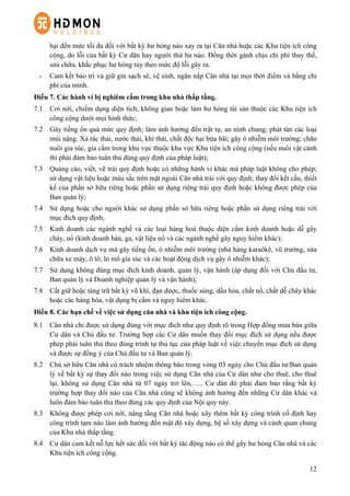 12
hại đến mức tối đa đối với bất kỳ hư hỏng nào xảy ra tại Căn nhà hoặc các Khu tiện ích công
cộng, do lỗi của bất kỳ Cư dân hay người thứ ba nào. Đồng thời gánh chịu chi phí thay thế,
sửa chữa, khắc phục hư hỏng tùy theo mức độ lỗi gây ra.
-   Cam kết bảo trì và giữ gìn sạch sẽ, vệ sinh, ngăn nắp Căn nhà tại mọi thời điểm và bằng chi
phí của mình.
Điều 7. Các hành vi bị nghiêm cấm trong khu nhà thấp tầng.
7.1   Cơi nới, chiếm dụng diện tích, không gian hoặc làm hư hỏng tài sản thuộc các Khu tiện ích
công cộng dưới mọi hình thức;
7.2   Gây tiếng ồn quá mức quy định; làm ảnh hưởng đến trật tự, an ninh chung; phát tán các loại
mùi nặng. Xả rác thải, nước thải, khí thải, chất độc hại bừa bãi; gây ô nhiễm môi trường; chăn
nuôi gia súc, gia cầm trong khu vực thuộc khu vực Khu tiện ích công cộng (nếu nuôi vật cảnh
thì phải đảm bảo tuân thủ đúng quy định của pháp luật);
7.3   Quảng cáo, viết, vẽ trái quy định hoặc có những hành vi khác mà pháp luật không cho phép;
sử dụng vật liệu hoặc màu sắc trên mặt ngoài Căn nhà trái với quy định; thay đổi kết cấu, thiết
kế của phần sở hữu riêng hoặc phần sử dụng riêng trái quy định hoặc không được phép của
Ban quản lý;
7.4   Sử dụng hoặc cho người khác sử dụng phần sở hữu riêng hoặc phần sử dụng riêng trái với
mục đích quy định;
7.5   Kinh doanh các ngành nghề và các loại hàng hoá thuộc diện cấm kinh doanh hoặc dễ gây
cháy, nổ (kinh doanh hàn, ga, vật liệu nổ và các ngành nghề gây nguy hiểm khác);
7.6   Kinh doanh dịch vụ mà gây tiếng ồn, ô nhiễm môi trường (nhà hàng karaôkê, vũ trường, sửa
chữa xe máy, ô tô; lò mổ gia súc và các hoạt động dịch vụ gây ô nhiễm khác);
7.7   Sử dụng không đúng mục đích kinh doanh, quản lý, vận hành (áp dụng đối với Chủ đầu tư,
Ban quản lý và Doanh nghiệp quản lý và vận hành);
7.8   Cất giữ hoặc tàng trữ bất kỳ vũ khí, đạn dược, thuốc súng, dầu hỏa, chất nổ, chất dễ cháy khác
hoặc các hàng hóa, vật dụng bị cấm và nguy hiểm khác.
Điều 8. Các hạn chế về việc sử dụng căn nhà và khu tiện ích công cộng.
8.1   Căn nhà chỉ được sử dụng đúng với mục đích như quy định rõ trong Hợp đồng mua bán giữa
Cư dân và Chủ đầu tư. Trường hợp các Cư dân muốn thay đổi mục đích sử dụng nếu được
phép phải tuân thủ theo đúng trình tự thủ tục của pháp luật về việc chuyển mục đích sử dụng
và được sự đồng ý của Chủ đầu tư và Ban quản lý.
8.2   Chủ sở hữu Căn nhà có trách nhiệm thông báo trong vòng 03 ngày cho Chủ đầu tư/Ban quản
lý về bất kỳ sự thay đổi nào trong việc sử dụng Căn nhà của Cư dân như cho thuê, cho thuê
lại, không sử dụng Căn nhà từ 07 ngày trở lên,….. Cư dân đó phải đảm bảo rằng bất kỳ
trường hợp thay đổi nào của Căn nhà cũng sẽ không ảnh hưởng đến những Cư dân khác và
luôn đảm bảo tuân thủ theo đúng các quy định của Nội quy này.
8.3   Không được phép cơi nới, nâng tầng Căn nhà hoặc xây thêm bất kỳ công trình cố định hay
công trình tạm nào làm ảnh hưởng đến mật độ xây dựng, hệ số xây dựng và cảnh quan chung
của Khu nhà thấp tầng.
8.4   Cư dân cam kết nỗ lực hết sức đối với bất kỳ tác động nào có thể gây hư hỏng Căn nhà và các
Khu tiện ích công cộng.
 