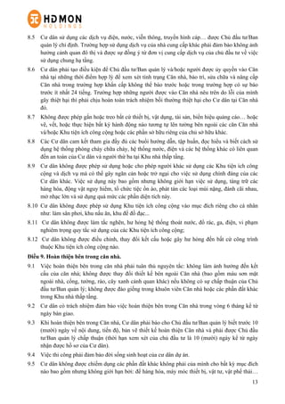 13
8.5   Cư dân sử dụng các dịch vụ điện, nước, viễn thông, truyền hình cáp… được Chủ đầu tư/Ban
quản lý chỉ định. Trường hợp sử dụng dịch vụ của nhà cung cấp khác phải đảm bảo không ảnh
hưởng cảnh quan đô thị và được sự đồng ý từ đơn vị cung cấp dịch vụ của chủ đầu tư về việc
sử dụng chung hạ tầng.
8.6   Cư dân phải tạo điều kiện để Chủ đầu tư/Ban quản lý và/hoặc người được ủy quyền vào Căn
nhà tại những thời điểm hợp lý để xem xét tình trạng Căn nhà, bảo trì, sửa chữa và nâng cấp
Căn nhà trong trường hợp khẩn cấp không thể báo trước hoặc trong trường hợp có sự báo
trước ít nhất 24 tiếng. Trường hợp những người được vào Căn nhà nêu trên do lỗi của mình
gây thiệt hại thì phải chịu hoàn toàn trách nhiệm bồi thường thiệt hại cho Cư dân tại Căn nhà
đó.
8.7   Không được phép gắn hoặc treo bất cứ thiết bị, vật dụng, tài sản, biển hiệu quảng cáo… hoặc
vẽ, vết, hoặc thực hiện bất kỳ hành động nào tương tự lên tường bên ngoài các căn Căn nhà
và/hoặc Khu tiện ích công cộng hoặc các phần sở hữu riêng của chủ sở hữu khác.
8.8   Các Cư dân cam kết tham gia đầy đủ các buổi hướng dẫn, tập huấn, đọc hiểu và biết cách sử
dụng hệ thống phòng cháy chữa cháy, hệ thống nước, điện và các hệ thống khác có liên quan
đến an toàn của Cư dân và người thứ ba tại Khu nhà thấp tầng.
8.9   Cư dân không được phép sử dụng hoặc cho phép người khác sử dụng các Khu tiện ích công
cộng và dịch vụ mà có thể gây ngăn cản hoặc trở ngại cho việc sử dụng chính đáng của các
Cư dân khác. Việc sử dụng này bao gồm nhưng không giới hạn việc sử dụng, tàng trữ các
hàng hóa, động vật nguy hiểm, tổ chức tiệc ồn ào, phát tán các loại mùi nặng, đánh cãi nhau,
mở nhạc lớn và sử dụng quá mức các phần diện tích này.
8.10   Cư dân không được phép sử dụng Khu tiện ích công cộng vào mục đích riêng cho cá nhân
như: làm sân phơi, khu nấu ăn, khu để đồ đạc...
8.11   Cư dân không được làm tắc nghẽn, hư hỏng hệ thống thoát nước, đổ rác, ga, điện, vi phạm
nghiêm trọng quy tắc sử dụng của các Khu tiện ích công cộng;
8.12   Cư dân không được điều chỉnh, thay đổi kết cấu hoặc gây hư hỏng đến bất cứ công trình
thuộc Khu tiện ích công cộng nào.
Điều 9. Hoàn thiện bên trong căn nhà.
9.1   Việc hoàn thiện bên trong căn nhà phải tuân thủ nguyên tắc: không làm ảnh hưởng đến kết
cấu của căn nhà; không được thay đổi thiết kế bên ngoài Căn nhà (bao gồm màu sơn mặt
ngoài nhà, cổng, tường, rào, cây xanh cảnh quan khác) nếu không có sự chấp thuận của Chủ
đầu tư/Ban quản lý; không được đào giếng trong khuôn viên Căn nhà hoặc các phần đất khác
trong Khu nhà thấp tầng.
9.2   Cư dân có trách nhiệm đảm bảo việc hoàn thiện bên trong Căn nhà trong vòng 6 tháng kể từ
ngày bàn giao.
9.3   Khi hoàn thiện bên trong Căn nhà, Cư dân phải báo cho Chủ đầu tư/Ban quản lý biết trước 10
(mười) ngày về nội dung, tiến độ, bản vẽ thiết kế hoàn thiện Căn nhà và phải được Chủ đầu
tư/Ban quản lý chấp thuận (thời hạn xem xét của chủ đầu tư là 10 (mười) ngày kể từ ngày
nhận được hồ sơ của Cư dân).
9.4   Việc thi công phải đảm bảo đời sống sinh hoạt của cư dân dự án.
9.5   Cư dân không được chiếm dụng các phần đất khác không phải của mình cho bất kỳ mục đích
nào bao gồm nhưng không giới hạn bởi: để hàng hóa, máy móc thiết bị, vật tư, vật phế thải…
 