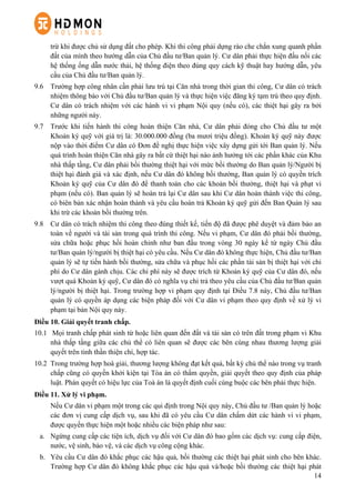 14
trừ khi được chủ sử dụng đất cho phép. Khi thi công phải dựng rào che chắn xung quanh phần
đất của mình theo hướng dẫn của Chủ đầu tư/Ban quản lý. Cư dân phải thực hiện đấu nối các
hệ thống ống dẫn nước thải, hệ thống điện theo đúng quy cách kỹ thuật hay hướng dẫn, yêu
cầu của Chủ đầu tư/Ban quản lý.
9.6   Trường hợp công nhân cần phải lưu trú tại Căn nhà trong thời gian thi công, Cư dân có trách
nhiệm thông báo với Chủ đầu tư/Ban quản lý và thực hiện việc đăng ký tạm trú theo quy định.
Cư dân có trách nhiệm với các hành vi vi phạm Nội quy (nếu có), các thiệt hại gây ra bởi
những người này.
9.7   Trước khi tiến hành thi công hoàn thiện Căn nhà, Cư dân phải đóng cho Chủ đầu tư một
Khoản ký quỹ với giá trị là: 30.000.000 đồng (ba mươi triệu đồng). Khoản ký quỹ này được
nộp vào thời điểm Cư dân có Đơn đề nghị thực hiện việc xây dựng gửi tới Ban quản lý. Nếu
quá trình hoàn thiện Căn nhà gây ra bất cứ thiệt hại nào ảnh hưởng tới các phần khác của Khu
nhà thấp tầng, Cư dân phải bồi thường thiệt hại với mức bồi thường do Ban quản lý/Người bị
thiệt hại đánh giá và xác định, nếu Cư dân đó không bồi thường, Ban quản lý có quyền trích
Khoản ký quỹ của Cư dân đó để thanh toán cho các khoản bồi thường, thiệt hại và phạt vi
phạm (nếu có). Ban quản lý sẽ hoàn trả lại Cư dân sau khi Cư dân hoàn thành việc thi công,
có biên bản xác nhận hoàn thành và yêu cầu hoàn trả Khoản ký quỹ gửi đến Ban Quản lý sau
khi trừ các khoản bồi thường trên.
9.8   Cư dân có trách nhiệm thi công theo đúng thiết kế, tiến độ đã được phê duyệt và đảm bảo an
toàn về người và tài sản trong quá trình thi công. Nếu vi phạm, Cư dân đó phải bồi thường,
sửa chữa hoặc phục hồi hoàn chỉnh như ban đầu trong vòng 30 ngày kể từ ngày Chủ đầu
tư/Ban quản lý/người bị thiệt hại có yêu cầu. Nếu Cư dân đó không thực hiện, Chủ đầu tư/Ban
quản lý sẽ tự tiến hành bồi thường, sửa chữa và phục hồi các phần tài sản bị thiệt hại với chi
phí do Cư dân gánh chịu. Các chi phí này sẽ được trích từ Khoản ký quỹ của Cư dân đó, nếu
vượt quá Khoản ký quỹ, Cư dân đó có nghĩa vụ chi trả theo yêu cầu của Chủ đầu tư/Ban quản
lý/người bị thiệt hại. Trong trường hợp vi phạm quy định tại Điều 7.8 này, Chủ đầu tư/Ban
quản lý có quyền áp dụng các biện pháp đối với Cư dân vi phạm theo quy định về xử lý vi
phạm tại bản Nội quy này.
Điều 10. Giải quyết tranh chấp.
10.1   Mọi tranh chấp phát sinh từ hoặc liên quan đến đất và tài sản có trên đất trong phạm vi Khu
nhà thấp tầng giữa các chủ thể có liên quan sẽ được các bên cùng nhau thương lượng giải
quyết trên tinh thần thiện chí, hợp tác.
10.2   Trong trường hợp hoà giải, thương lượng không đạt kết quả, bất kỳ chủ thể nào trong vụ tranh
chấp cũng có quyền khởi kiện tại Tòa án có thẩm quyền, giải quyết theo quy định của pháp
luật. Phán quyết có hiệu lực của Toà án là quyết định cuối cùng buộc các bên phải thực hiện.
Điều 11. Xử lý vi phạm.
Nếu Cư dân vi phạm một trong các qui định trong Nội quy này, Chủ đầu tư /Ban quản lý hoặc
các đơn vị cung cấp dịch vụ, sau khi đã có yêu cầu Cư dân chấm dứt các hành vi vi phạm,
được quyền thực hiện một hoặc nhiều các biện pháp như sau:
a.   Ngừng cung cấp các tiện ích, dịch vụ đối với Cư dân đó bao gồm các dịch vụ: cung cấp điện,
nước, vệ sinh, bảo vệ, và các dịch vụ công cộng khác.
b.   Yêu cầu Cư dân đó khắc phục các hậu quả, bồi thường các thiệt hại phát sinh cho bên khác.
Trường hợp Cư dân đó không khắc phục các hậu quả và/hoặc bồi thường các thiệt hại phát
 