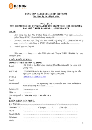 16
CỘNG HÒA XÃ HỘI CHỦ NGHĨA VIỆT NAM
Độc lập - Tự do - Hạnh phúc
PHỤ LỤC 4
SỬA ĐỔI MỘT SỐ NỘI DUNG CỦA PHỤ LỤC 2 KÈM THEO HỢP ĐỒNG MUA
BÁN NHÀ Ở THẤP TẦNG SỐ ……/2016/HĐMB-TT
Căn cứ:
-   Hợp Đồng Mua Bán Nhà Ở Thấp Tầng Số ..../2016/HĐMB-TT ký ngày ....../....../......
giữa Công ty TNHH HDMON Hạ Long với ông/bà ........................;
-   Phụ lục 2 kèm theo Hợp Đồng Mua Bán Nhà Ở Thấp Tầng Số ...../2016/HĐMB-TT ký
ngày ....../....../...... giữa Công ty TNHH HDMON Hạ Long với Ông/bà.....................;
-   Đơn đề nghị của Ông/Bà...........................................................
Hôm nay, ......... tháng ......... năm 2016 tại trụ sở Công ty TNHH HDMON Hạ Long,
chúng tôi gồm:
1/. BÊN A: BÊN BÁN NHÀ.
CÔNG TY TNHH HDMON HẠ LONG
Trụ sở
: Số 81 tổ 5, phố Hải Minh, phường Hồng Hải, thành phố Hạ Long, tỉnh
Quảng Ninh.
MSDN số : 5701745779 do Sở Kế hoạch và Đầu tư tỉnh Quang Ninh cấp lần đầu
ngày 22/01/2015, thay đổi lần thứ 4 ngày 23/06/2016.
ĐT/FAX : 033.3843.555/033.3843.555
Email :
Tài khoản số : ……………….. tại Ngân hàng TMCP Phát triển Nhà Thành phố Hồ Chí
Minh (HDBank) - Chi nhánh ………...
Đại diện bởi : ………………….
Chức vụ : ………….
(Sau đây gọi tắt là “Bên Bán” hoặc “Chủ Đầu Tư”)
Và
2/. BÊN B: BÊN MUA NHÀ Ở.
2.1/. ÔNG/BÀ:…………………………………………………………………………….
CMND/HC/TC : ………………… Cấp ngày…../…../………..; Nơi cấp:……………
HKTT : …………………………………………………………………………
Địa chỉ liên hệ :…………………………………………………………………………
Điện thoại :…………………………………………………………………………
Email : ………………………………………………………………………..
 