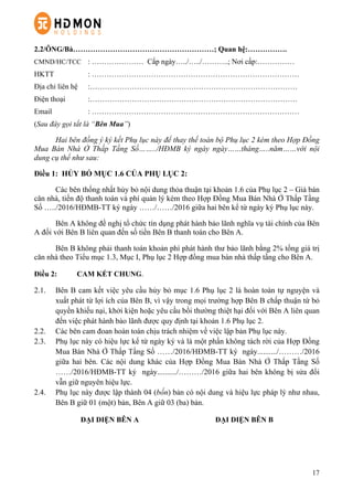 17
2.2/ÔNG/Bà…………………………………………………; Quan hệ:…………….
CMND/HC/TCC : ………………… Cấp ngày…../…../………..; Nơi cấp:……………
HKTT : …………………………………………………………………………
Địa chỉ liên hệ :…………………………………………………………………………
Điện thoại :…………………………………………………………………………
Email : …………………………………………………………………………
(Sau đây gọi tắt là “Bên Mua”)
Hai bên đồng ý ký kết Phụ lục này để thay thế toàn bộ Phụ lục 2 kèm theo Hợp Đồng
Mua Bán Nhà Ở Thấp Tầng Số……../HĐMB ký ngày ngày……tháng…..năm……với nội
dung cụ thể như sau:
Điều 1: HỦY BỎ MỤC 1.6 CỦA PHỤ LỤC 2:
Các bên thống nhất hủy bỏ nội dung thỏa thuận tại khoản 1.6 của Phụ lục 2 – Giá bán
căn nhà, tiến độ thanh toán và phí quản lý kèm theo Hợp Đồng Mua Bán Nhà Ở Thấp Tầng
Số …../2016/HĐMB-TT ký ngày ……/……/2016 giữa hai bên kể từ ngày ký Phụ lục này.
Bên A không đề nghị tổ chức tín dụng phát hành bảo lãnh nghĩa vụ tài chính của Bên
A đối với Bên B liên quan đến số tiền Bên B thanh toán cho Bên A.
Bên B không phải thanh toán khoản phí phát hành thư bảo lãnh bằng 2% tổng giá trị
căn nhà theo Tiểu mục 1.3, Mục I, Phụ lục 2 Hợp đồng mua bán nhà thấp tầng cho Bên A.
Điều 2: CAM KẾT CHUNG.
2.1.   Bên B cam kết việc yêu cầu hủy bỏ mục 1.6 Phụ lục 2 là hoàn toàn tự nguyện và
xuất phát từ lợi ích của Bên B, vì vậy trong mọi trường hợp Bên B chấp thuận từ bỏ
quyền khiếu nại, khởi kiện hoặc yêu cầu bồi thường thiệt hại đối với Bên A liên quan
đến việc phát hành bảo lãnh được quy định tại khoản 1.6 Phụ lục 2.
2.2.   Các bên cam đoan hoàn toàn chịu trách nhiệm về việc lập bản Phụ lục này.
2.3.   Phụ lục này có hiệu lực kể từ ngày ký và là một phần không tách rời của Hợp Đồng
Mua Bán Nhà Ở Thấp Tầng Số ……/2016/HĐMB-TT ký ngày........../………/2016
giữa hai bên. Các nội dung khác của Hợp Đồng Mua Bán Nhà Ở Thấp Tầng Số
……/2016/HĐMB-TT ký ngày........../………/2016 giữa hai bên không bị sửa đổi
vẫn giữ nguyên hiệu lực.
2.4.   Phụ lục này được lập thành 04 (bốn) bản có nội dung và hiệu lực pháp lý như nhau,
Bên B giữ 01 (một) bản, Bên A giữ 03 (ba) bản.
ĐẠI DIỆN BÊN A ĐẠI DIỆN BÊN B
 