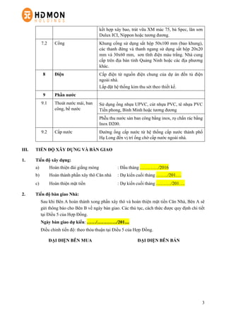 3
kết hợp xây bao, trát vữa XM mác 75, bả Spec, lăn sơn
Dulux ICI, Nippon hoặc tương đương.
7.2 Cổng Khung cổng sử dụng sắt hộp 50x100 mm (bao khung),
các thanh đứng và thanh ngang sử dụng sắt hộp 20x20
mm và 30x60 mm, sơn tĩnh điện màu trắng. Nhà cung
cấp trên địa bàn tỉnh Quảng Ninh hoặc các địa phương
khác.
8 Điện Cấp điện từ nguồn điện chung của dự án đến tủ điện
ngoài nhà.
Lắp đặt hệ thống kim thu sét theo thiết kế.
9 Phần nước
9.1 Thoát nước mái, ban
công, bể nước
Sử dụng ống nhựa UPVC, cút nhựa PVC, tê nhựa PVC
Tiền phong, Bình Minh hoặc tương đương
Phễu thu nước sàn ban công bằng inox, rọ chắn rác bằng
Inox D200.
9.2 Cấp nước Đường ống cấp nước từ hệ thống cấp nước thành phố
Hạ Long đến vị trí ống chờ cấp nước ngoài nhà.
III. TIẾN ĐỘ XÂY DỰNG VÀ BÀN GIAO
1. Tiến độ xây dựng:
a) Hoàn thiện đài giằng móng : Đầu tháng …………/2016
b) Hoàn thành phần xây thô Căn nhà : Dự kiến cuối tháng ……../201….
c) Hoàn thiện mặt tiền : Dự kiến cuối tháng ………./201….
2. Tiến độ bàn giao Nhà:
Sau khi Bên A hoàn thành xong phần xây thô và hoàn thiện mặt tiền Căn Nhà, Bên A sẽ
gửi thông báo cho Bên B về ngày bàn giao. Các thủ tục, cách thức được quy định chi tiết
tại Điều 5 của Hợp Đồng.
Ngày bàn giao dự kiến: ……/…………./201....
Điều chỉnh tiến độ: theo thỏa thuận tại Điều 5 của Hợp Đồng.
ĐẠI DIỆN BÊN MUA ĐẠI DIỆN BÊN BÁN
 