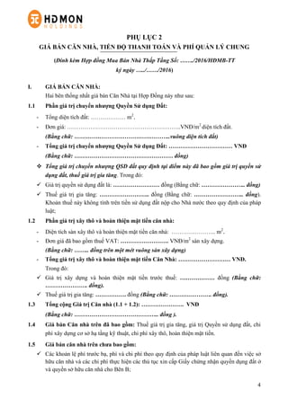 4
PHỤ LỤC 2
GIÁ BÁN CĂN NHÀ, TIẾN ĐỘ THANH TOÁN VÀ PHÍ QUẢN LÝ CHUNG
(Đính kèm Hợp đồng Mua Bán Nhà Thấp Tầng Số: ……./2016/HĐMB-TT
ký ngày …../……/2016)
I. GIÁ BÁN CĂN NHÀ:
Hai bên thống nhất giá bán Căn Nhà tại Hợp Đồng này như sau:
1.1 Phần giá trị chuyển nhượng Quyền Sử dụng Đất:
-   Tổng diện tích đất: ……………… m2
.
-   Đơn giá: …………………………………………………..VNĐ/m2
diện tích đất.
(Bằng chữ: …………………………………………..vuông diện tích đất)
-   Tổng giá trị chuyển nhượng Quyền Sử dụng Đất: …………………………… VNĐ
(Bằng chữ: …………………………………………… đồng)
v   Tổng giá trị chuyển nhượng QSD đất quy định tại điểm này đã bao gồm giá trị quyền sử
dụng đất, thuế giá trị gia tăng. Trong đó:
ü   Giá trị quyền sử dụng đất là: …………………… đồng (Bằng chữ: ………………….. đồng)
ü   Thuế giá trị gia tăng: …………………….. đồng (Bằng chữ: …………………….. đồng).
Khoản thuế này không tính trên tiền sử dụng đất nộp cho Nhà nước theo quy định của pháp
luật;
1.2 Phần giá trị xây thô và hoàn thiện mặt tiền căn nhà:
-   Diện tích sàn xây thô và hoàn thiện mặt tiền căn nhà: ………………….. m2
.
-   Đơn giá đã bao gồm thuế VAT: ……………………. VNĐ/m2
sàn xây dựng.
(Bằng chữ: …….. đồng trên một mét vuông sàn xây dựng)
-   Tổng giá trị xây thô và hoàn thiện mặt tiền Căn Nhà: ……………………… VNĐ.
Trong đó:
ü   Giá trị xây dựng và hoàn thiện mặt tiền trước thuế: ……………… đồng (Bằng chữ:
…………………. đồng).
ü   Thuế giá trị gia tăng: ……………. đồng (Bằng chữ: …………………. đồng).
1.3 Tổng cộng Giá trị Căn nhà (1.1 + 1.2): …………………. VNĐ
(Bằng chữ: …………………………………….. đồng ).
1.4 Giá bán Căn nhà trên đã bao gồm: Thuế giá trị gia tăng, giá trị Quyền sử dụng đất, chi
phí xây dựng cơ sở hạ tầng kỹ thuật, chi phí xây thô, hoàn thiện mặt tiền.
1.5 Giá bán căn nhà trên chưa bao gồm:
ü   Các khoản lệ phí trước bạ, phí và chi phí theo quy định của pháp luật liên quan đến việc sở
hữu căn nhà và các chi phí thực hiện các thủ tục xin cấp Giấy chứng nhận quyền dụng đất ở
và quyền sở hữu căn nhà cho Bên B;
 