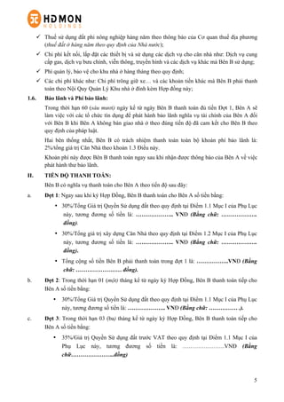 5
ü   Thuế sử dụng đất phi nông nghiệp hàng năm theo thông báo của Cơ quan thuế địa phương
(thuế đất ở hàng năm theo quy định của Nhà nước);
ü   Chi phí kết nối, lắp đặt các thiết bị và sử dụng các dịch vụ cho căn nhà như: Dịch vụ cung
cấp gas, dịch vụ bưu chính, viễn thông, truyền hình và các dịch vụ khác mà Bên B sử dụng;
ü   Phí quản lý, bảo vệ cho khu nhà ở hàng tháng theo quy định;
ü   Các chi phí khác như: Chi phí trông giữ xe… và các khoản tiền khác mà Bên B phải thanh
toán theo Nội Quy Quản Lý Khu nhà ở đính kèm Hợp đồng này;
1.6. Bảo lãnh và Phí bảo lãnh:
Trong thời hạn 60 (sáu mươi) ngày kể từ ngày Bên B thanh toán đủ tiền Đợt 1, Bên A sẽ
làm việc với các tổ chức tín dụng để phát hành bảo lãnh nghĩa vụ tài chính của Bên A đối
với Bên B khi Bên A không bàn giao nhà ở theo đúng tiến độ đã cam kết cho Bên B theo
quy định của pháp luật.
Hai bên thống nhất, Bên B có trách nhiệm thanh toán toàn bộ khoản phí bảo lãnh là:
2%/tổng giá trị Căn Nhà theo khoản 1.3 Điều này.
Khoản phí này được Bên B thanh toán ngay sau khi nhận được thông báo của Bên A về việc
phát hành thư bảo lãnh.
II. TIẾN ĐỘ THANH TOÁN:
Bên B có nghĩa vụ thanh toán cho Bên A theo tiến độ sau đây:
a.   Đợt 1: Ngay sau khi ký Hợp Đồng, Bên B thanh toán cho Bên A số tiền bằng:
•   30%/Tổng Giá trị Quyền Sử dụng đất theo quy định tại Điểm 1.1 Mục I của Phụ Lục
này, tương đương số tiền là: ……………….. VNĐ (Bằng chữ: ……………….
đồng).
•   30%/Tổng giá trị xây dựng Căn Nhà theo quy định tại Điểm 1.2 Mục I của Phụ Lục
này, tương đương số tiền là: ……………….. VNĐ (Bằng chữ: ……………….
đồng).
•   Tổng cộng số tiền Bên B phải thanh toán trong đợt 1 là: ……………..VNĐ (Bằng
chữ: …………………… đồng).
b.   Đợt 2: Trong thời hạn 01 (một) tháng kể từ ngày ký Hợp Đồng, Bên B thanh toán tiếp cho
Bên A số tiền bằng:
•   30%/Tổng Giá trị Quyền Sử dụng đất theo quy định tại Điểm 1.1 Mục I của Phụ Lục
này, tương đương số tiền là: ……………….. VNĐ (Bằng chữ: …………… .).
c.   Đợt 3: Trong thời hạn 03 (ba) tháng kể từ ngày ký Hợp Đồng, Bên B thanh toán tiếp cho
Bên A số tiền bằng:
•   35%/Giá trị Quyền Sử dụng đất trước VAT theo quy định tại Điểm 1.1 Mục I của
Phụ Lục này, tương đương số tiền là: ………………….VNĐ (Bằng
chữ…………………..đồng)
 