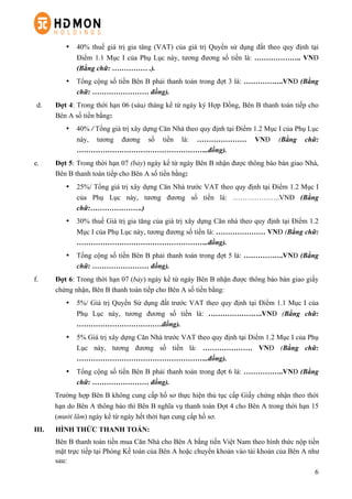 6
•   40% thuế giá trị gia tăng (VAT) của giá trị Quyền sử dụng đất theo quy định tại
Điểm 1.1 Mục I của Phụ Lục này, tương đương số tiền là: ……………….. VNĐ
(Bằng chữ: …………… .).
•   Tổng cộng số tiền Bên B phải thanh toán trong đợt 3 là: ……………..VNĐ (Bằng
chữ: …………………… đồng).
d.   Đợt 4: Trong thời hạn 06 (sáu) tháng kể từ ngày ký Hợp Đồng, Bên B thanh toán tiếp cho
Bên A số tiền bằng:
•   40% / Tổng giá trị xây dựng Căn Nhà theo quy định tại Điểm 1.2 Mục I của Phụ Lục
này, tương đương số tiền là: ………………… VNĐ (Bằng chữ:
………………………………………………..đồng).
e.   Đợt 5: Trong thời hạn 07 (bảy) ngày kể từ ngày Bên B nhận được thông báo bàn giao Nhà,
Bên B thanh toán tiếp cho Bên A số tiền bằng:
•   25%/ Tổng giá trị xây dựng Căn Nhà trước VAT theo quy định tại Điểm 1.2 Mục I
của Phụ Lục này, tương đương số tiền là: ………………..VNĐ (Bằng
chữ:………………….)
•   30% thuế Giá trị gia tăng của giá trị xây dựng Căn nhà theo quy định tại Điểm 1.2
Mục I của Phụ Lục này, tương đương số tiền là: ………………… VNĐ (Bằng chữ:
………………………………………………..đồng).
•   Tổng cộng số tiền Bên B phải thanh toán trong đợt 5 là: ……………..VNĐ (Bằng
chữ: …………………… đồng).
f.   Đợt 6: Trong thời hạn 07 (bảy) ngày kể từ ngày Bên B nhận được thông báo bàn giao giấy
chứng nhận, Bên B thanh toán tiếp cho Bên A số tiền bằng:
•   5%/ Giá trị Quyền Sử dụng đất trước VAT theo quy định tại Điểm 1.1 Mục I của
Phụ Lục này, tương đương số tiền là: …………………..VNĐ (Bằng chữ:
………………………………đồng).
•   5% Giá trị xây dựng Căn Nhà trước VAT theo quy định tại Điểm 1.2 Mục I của Phụ
Lục này, tương đương số tiền là: ………………… VNĐ (Bằng chữ:
………………………………………………..đồng).
•   Tổng cộng số tiền Bên B phải thanh toán trong đợt 6 là: ……………..VNĐ (Bằng
chữ: …………………… đồng).
Trường hợp Bên B không cung cấp hồ sơ thực hiện thủ tục cấp Giấy chứng nhận theo thời
hạn do Bên A thông báo thì Bên B nghĩa vụ thanh toán Đợt 4 cho Bên A trong thời hạn 15
(mười lăm) ngày kể từ ngày hết thời hạn cung cấp hồ sơ.
III. HÌNH THỨC THANH TOÁN:
Bên B thanh toán tiền mua Căn Nhà cho Bên A bằng tiền Việt Nam theo hình thức nộp tiền
mặt trực tiếp tại Phòng Kế toán của Bên A hoặc chuyển khoản vào tài khoản của Bên A như
sau:
 