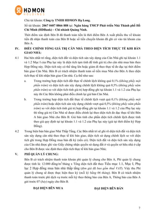 7
Chủ tài khoản: Công ty TNHH HDMON Hạ Long.
Số tài khoản: 2067 0407 8866 888 tại: Ngân hàng TMCP Phát triển Nhà Thành phố Hồ
Chí Minh (HDBank) – Chi nhánh Quảng Ninh.
Thời điểm xác định Bên B đã thanh toán tiền là thời điểm Bên A xuất phiếu thu về khoản
tiền đã nhận thanh toán của Bên B hoặc số tiền chuyển khoản đã ghi có vào tài khoản của
Bên A.
IV. ĐIỀU CHỈNH TỔNG GIÁ TRỊ CĂN NHÀ THEO DIỆN TÍCH THỰC TẾ KHI BÀN
GIAO NHÀ:
4.1 Hai bên nhất trí rằng, diện tích đất và diện tích sàn xây dựng của Căn Nhà ghi tại khoản 1.1
và 1.2 Mục I của Phụ lục này là diện tích tạm tính để tính giá trị cho căn nhà mua bán theo
Hợp Đồng này. Diện tích này có thể tăng lên hoặc giảm đi theo thực tế đo đạc tại thời điểm
bàn giao Căn Nhà. Bên B có trách nhiệm thanh toán số tiền mua Nhà cho Bên A theo diện
tích thực tế khi nhận bàn giao Căn nhà. Cụ thể như sau:
a. Trong trường hợp diện tích đất thực tế chênh lệch không quá 0,1% (không phẩy một
phần trăm) và diện tích sàn xây dựng chênh lệch không quá 0,5% (không phẩy năm
phần trăm) so với diện tích tính giá trị hợp đồng ghi tại khoản 1.1 và 1.2 của Phụ lục
này thì Các Bên không phải điều chỉnh lại giá bán Căn Nhà.
b. Trong trường hợp diện tích đất thực tế chênh lệch vượt quá 0,1% (không phẩy một
phần trăm) hoặc diện tích sàn xây dựng chênh vượt quá 0,5% (không phẩy năm phần
trăm) so với diện tích tính giá trị hợp đồng ghi tại khoản 1.1 và 1.2 của Phụ lục này
thì tổng giá trị Căn Nhà sẽ được điều chỉnh lại theo diện tích đo đạc thực tế khi Bên
A bàn giao Nhà cho Bên B. Giá bán tính cho phần diện tích chênh lệch được tính
theo giá quy định tại tại khoản 1.1 và 1.2 của Phụ lục này (giá tại thời điểm ký Hợp
Đồng).
4.2   Trong biên bản bàn giao Nhà Thấp Tầng, Các Bên nhất trí sẽ ghi rõ diện tích đất và diện tích
sàn xây dựng căn nhà theo thực tế khi bàn giao, diện tích sử dụng chênh lệch so với diện
tích ghi trong Hợp Đồng mua bán đã ký (nếu có). Diện tích đất và diện tích sàn xây dựng
của Căn nhà được ghi vào Giấy chứng nhận quyền sử dụng đất ở và quyền sở hữu nhà ở cấp
cho Bên B được xác định theo diện tích thực tế khi bàn giao Nhà;
V. PHÍ QUẢN LÝ CHUNG:
Bên B có trách nhiệm thanh toán khoản phí quản lý chung cho Bên A, Phí quản lý chung
được tính là: 12.000 đồng/m2
/tháng x Tổng diện tích đất theo Tiểu mục 1.1, Mục I, Phụ
lục 2 Hợp đồng mua bán nhà thấp tầng (đơn giá đã bao gồm thuế VAT). Việc thu Phí
quản lý chung sẽ được thực hiện theo kỳ (mỗi kỳ bằng 06 tháng). Bên B có trách nhiệm
thanh toán trước phí dịch vụ trước mỗi kỳ theo thông báo của Bên A, Thông báo của Bên A
gửi trước 07 (bảy) ngày cho Bên B.
ĐẠI DIỆN BÊN MUA ĐẠI DIỆN BÊN BÁN
 
