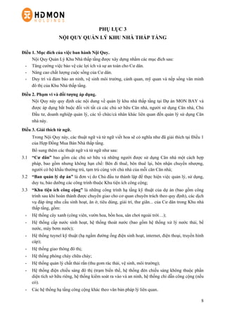 8
PHỤ LỤC 3
NỘI QUY QUẢN LÝ KHU NHÀ THẤP TẦNG
Điều 1. Mục đích của việc ban hành Nội Quy.
Nội Quy Quản Lý Khu Nhà thấp tầng được xây dựng nhằm các mục đích sau:
-   Tăng cường việc bảo vệ các lợi ích và sự an toàn cho Cư dân.
-   Nâng cao chất lượng cuộc sống của Cư dân.
-   Duy trì và đảm bảo an ninh, vệ sinh môi trường, cảnh quan, mỹ quan và nếp sống văn minh
đô thị của Khu Nhà thấp tầng.
Điều 2. Phạm vi và đối tượng áp dụng.
Nội Quy này quy định các nội dung về quản lý khu nhà thấp tầng tại Dự án MON BAY và
được áp dụng bắt buộc đối với tất cả các chủ sở hữu Căn nhà, người sử dụng Căn nhà, Chủ
Đầu tư, doanh nghiệp quản lý, các tổ chức/cá nhân khác liên quan đến quản lý sử dụng Căn
nhà này.
Điều 3. Giải thích từ ngữ.
Trong Nội Quy này, các thuật ngữ và từ ngữ viết hoa sẽ có nghĩa như đã giải thích tại Điều 1
của Hợp Đồng Mua Bán Nhà thấp tầng.
Bổ sung thêm các thuật ngữ và từ ngữ như sau:
3.1 “Cư dân” bao gồm các chủ sở hữu và những người được sử dụng Căn nhà một cách hợp
pháp, bao gồm nhưng không hạn chế: Bên đi thuê, bên thuê lại, bên nhận chuyển nhượng,
người có hộ khẩu thường trú, tạm trú cùng với chủ nhà của mỗi căn Căn nhà;
3.2 “Ban quản lý dự án” là đơn vị do Chủ đầu tư thành lập để thực hiện việc quản lý, sử dụng,
duy tu, bảo dưỡng các công trình thuộc Khu tiện ích công cộng;
3.3 “Khu tiện ích công cộng” là những công trình hạ tầng kỹ thuật của dự án (bao gồm công
trình sau khi hoàn thành được chuyển giao cho cơ quan chuyên trách theo quy định), các dịch
vụ đáp ứng nhu cầu sinh hoạt, ăn ở, tiêu dùng, giải trí, thư giãn... của Cư dân trong Khu nhà
thấp tầng, gồm:
-   Hệ thống cây xanh (công viên, vườn hoa, bồn hoa, sân chơi ngoài trời…);
-   Hệ thống cấp nước sinh hoạt, hệ thống thoát nước (bao gồm hệ thống xử lý nước thải, bể
nước, máy bơm nước);
-   Hệ thống tuynel kỹ thuật (hạ ngầm đường ống điện sinh hoạt, internet, điện thoại, truyền hình
cáp);
-   Hệ thống giao thông đô thị;
-   Hệ thống phòng cháy chữa cháy;
-   Hệ thống quản lý chất thải rắn (thu gom rác thải, vệ sinh, môi trường);
-   Hệ thống điện chiếu sáng đô thị (trạm biến thế, hệ thống đèn chiếu sáng không thuộc phần
diện tích sở hữu riêng, hệ thống kiểm soát ra vào và an ninh, hệ thống chỉ dẫn công cộng (nếu
có).
- Các hệ thống hạ tầng công cộng khác theo văn bản pháp lý liên quan.
 