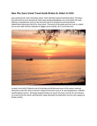 New Phu Quoc Island Travel Guide Makes Its Debut In 2015
pent up demand for more information about “Asia’s Next Big Tropical Island Destination”, Phu Quoc
Island launched its new travel portal, http://www.phuquocislandguide.com, to the public this week
offering a comprehensive source of tourism information for Vietnamese and International
holidaymakers planning a trip to Phu Quoc Island. The launch of this guide could not come at a better
time as next week Vietnam celebrates its biggest annual holiday, Tet or Lunar New Year.
Located in the Gulf of Thailand south of Cambodia and 40 kilometers west of the nearest mainland
Vietnamese town, Phu Quoc is Vietnam’s largest island and it is part of an area designated as a UNESCO
world biosphere reserve. All foreign passport holders can stay on Phu Quoc visa free for up to 30 days,
an incentive that the island’s administration hopes will propel the destination into the same category as
Phuket and Bali.
 