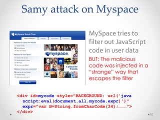Samy attack on Myspace 
• MySpace tries to 
filter out JavaScript 
code in user data 
• BUT: The malicious 
code was injected in a 
“strange” way that 
escapes the filter 
10 
<div id=mycode style="BACKGROUND: url('java 
script:eval(document.all.mycode.expr)')" 
expr="var B=String.fromCharCode(34);………"> 
</div> 
 