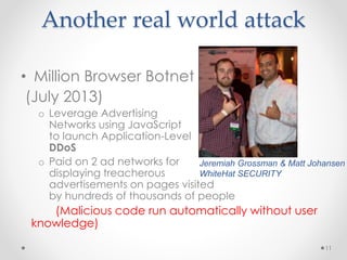 Another real world attack 
• Million Browser Botnet 
(July 2013) 
o Leverage Advertising 
Networks using JavaScript 
to launch Application-Level 
DDoS 
o Paid on 2 ad networks for 
Jeremiah Grossman & Matt Johansen 
WhiteHat SECURITY 
displaying treacherous 
advertisements on pages visited 
by hundreds of thousands of people 
(Malicious code run automatically without user 
knowledge) 
11 
 