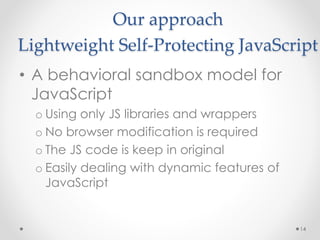 Our approach 
Lightweight Self-Protecting JavaScript 
• A behavioral sandbox model for 
JavaScript 
o Using only JS libraries and wrappers 
o No browser modification is required 
o The JS code is keep in original 
o Easily dealing with dynamic features of 
JavaScript 
14 
 