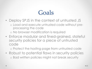Goals 
• Deploy SPJS in the context of untrusted JS 
o Load and execute untrusted code without pre-processing 
the code 
o No browser modification is required 
• Enforce modular and fined-grained, stateful 
security policies for a piece of untrusted 
code 
o Protect the hosting page from untrusted code 
• Robust to potential flaws in security policies 
o Bad written policies might not break security 
20 
 