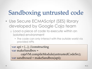 Sandboxing untrusted code 
• Use Secure ECMAScript (SES) library 
developed by Google Caja team 
o Load a piece of code to execute within an 
isolated environment 
• The code can only interact with the outside world via 
provided APIs 
24 
var api = {...}; //constructing 
var makeSandbox = 
cajaVM.compileModule(untrustedCodeSrc); 
var sandboxed = makeSandbox(api); 
 