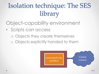 Isolation technique: The SES 
library 
Object-capability environment 
• Scripts can access 
o Objects they create themselves 
o Objects explicitly handed to them 
25 
API 
Global 
context 
untrustedCode 
sandbox 
 