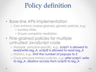 Policy definition 
• Base-line APIs implementation 
o Can enforce coarse-grained, generic policies, e.g.: 
• Sanitize HTML 
• Ensure complete mediation 
• Fine-grained policies for multiple 
untrusted JavaScript code 
o Modular, principal-specific, e.g.: script1 is allowed to 
read/write reg_A, script2 is allowed to read reg_A 
o Stafeful, e.g.: limit the number of popups to 3 
o Cross-principal stateful policies, e.g: after script1 write 
to reg_A, disallow access from script2 to reg_A 
27 
 