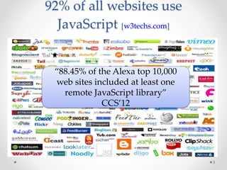 92% of all websites use 
JavaScript [w3techs.com] 
3 
“88.45% of the Alexa top 10,000 
web sites included at least one 
remote JavaScript library” 
CCS’12 
 