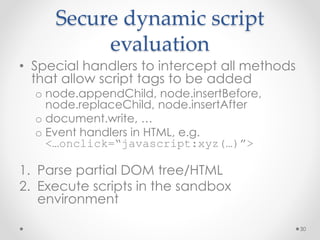 Secure dynamic script 
evaluation 
• Special handlers to intercept all methods 
that allow script tags to be added 
o node.appendChild, node.insertBefore, 
node.replaceChild, node.insertAfter 
o document.write, … 
o Event handlers in HTML, e.g. 
<…onclick=“javascript:xyz(…)”> 
1. Parse partial DOM tree/HTML 
2. Execute scripts in the sandbox 
environment 
30 
 