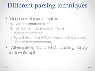 Different parsing techniques 
• Via a sandboxed iframe 
1. Create sandbox iframe 
2. Set content via srcdoc attribute 
o More performance 
o Parsed exactly as will be interpreted by browser 
o Executed asynchronously 
• (Alternative) Via a HTML parsing library 
in JavaScript 
37 
 
