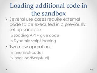 Loading additional code in 
the sandbox 
• Several use cases require external 
code to be executed in a previously 
set up sandbox 
o Loading API + glue code 
o Dynamic script loading 
• Two new operations: 
o innerEval(code) 
o innerLoadScript(url) 
38 
