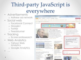 Third-party JavaScript is 
everywhere 
• Advertisements 
o Adhese ad network 
• Social web 
o Facebook Connect 
o Google+ 
o Twitter 
o Feedsburner 
• Tracking 
o Scorecardresearch 
• Web Analytics 
o Yahoo! Web 
Analytics 
o Google Analytics 
• … 
5 
 