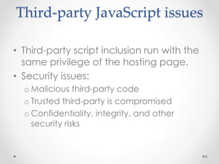 Third-party JavaScript issues 
• Third-party script inclusion run with the 
same privilege of the hosting page. 
• Security issues: 
o Malicious third-party code 
o Trusted third-party is compromised 
o Confidentiality, integrity, and other 
security risks 
8 
 