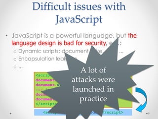Difficult issues with 
JavaScript 
• JavaScript is a powerful language, but the 
language design is bad for security, e.g.: 
o Dynamic scripts: document.write, eval, ... 
o Encapsulation leakage 
o ... 
9 
A lot of 
<script> 
document.write(‘<attacks scr’); 
were 
document.write(‘ipt> malic’); 
var i= 1; 
launched in 
document.write(‘ious code; </sc’); 
document.write(‘ript>’); 
practice 
</script> 
<script> malicious code; </script> 
 