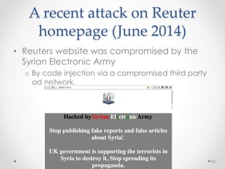 A recent attack on Reuter 
homepage (June 2014) 
12 
• Reuters website was compromised by the 
Syrian Electronic Army 
o By code injection via a compromised third party 
ad network. 
 