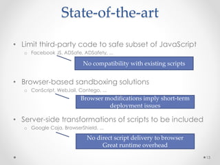State-of-the-art 
• Limit third-party code to safe subset of JavaScript 
o Facebook JS, ADSafe, ADSafety, ... 
• Browser-based sandboxing solutions 
o ConScript, WebJail, Contego, ... 
• Server-side transformations of scripts to be included 
o Google Caja, BrowserShield, ... 
13 
No compatibility with existing scripts 
Browser modifications imply short-term 
deployment issues 
No direct script delivery to browser 
Great runtime overhead 
 
